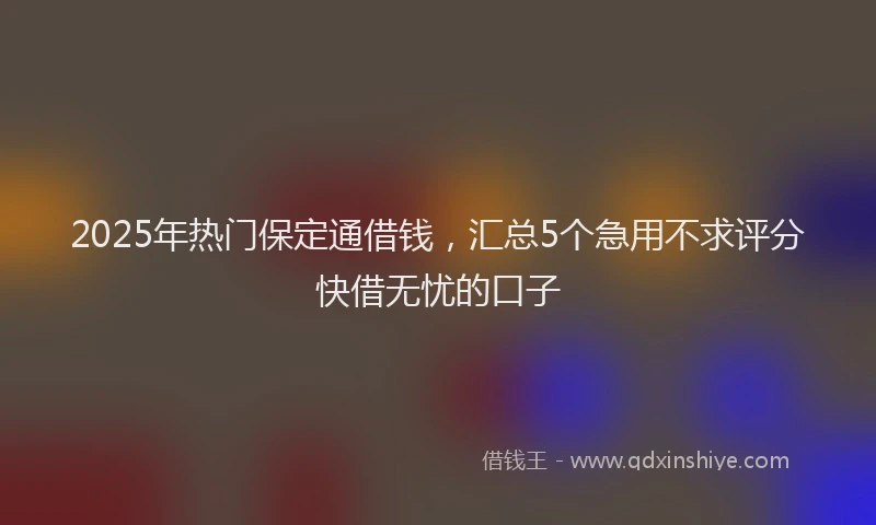 2025年热门保定通借钱，汇总5个急用不求评分快借无忧的口子