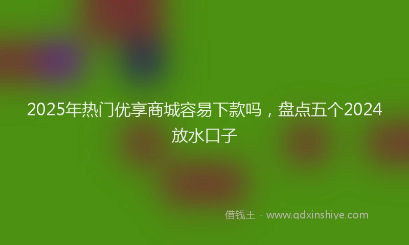 2025年热门优享商城容易下款吗，盘点五个2024放水口子