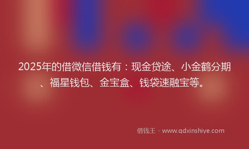 2025年的借微信借钱有：现金贷途、小金鹤分期、福星钱包、金宝盒、钱袋速融宝等。