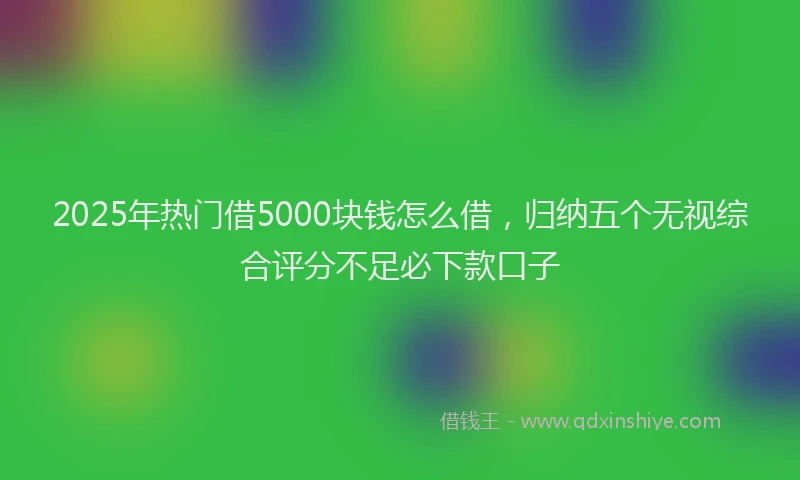 2025年热门借5000块钱怎么借，归纳五个无视综合评分不足必下款口子