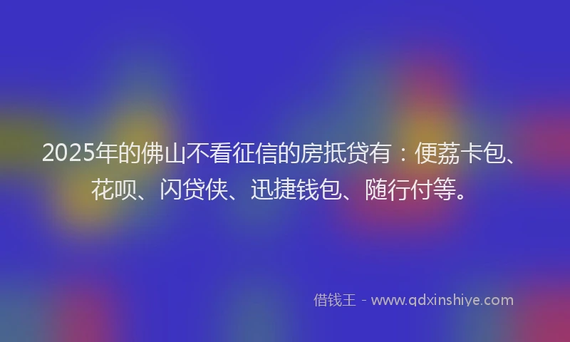 2025年的佛山不看征信的房抵贷有：便荔卡包、花呗、闪贷侠、迅捷钱包、随行付等。