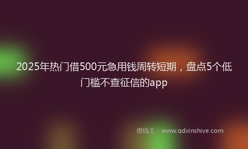 2025年热门借500元急用钱周转短期，盘点5个低门槛不查征信的app