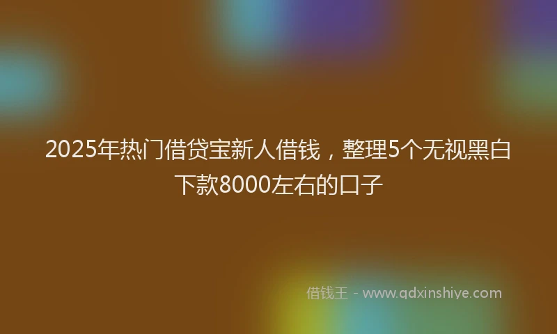 2025年热门借贷宝新人借钱，整理5个无视黑白下款8000左右的口子