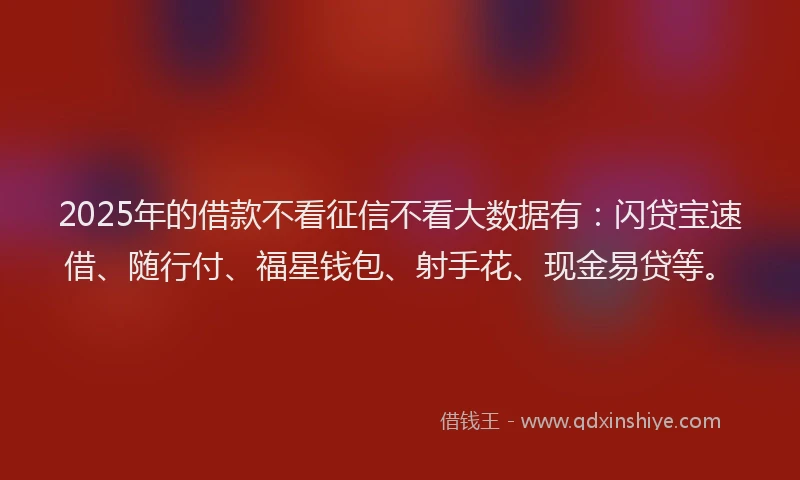 2025年的借款不看征信不看大数据有：闪贷宝速借、随行付、福星钱包、射手花、现金易贷等。