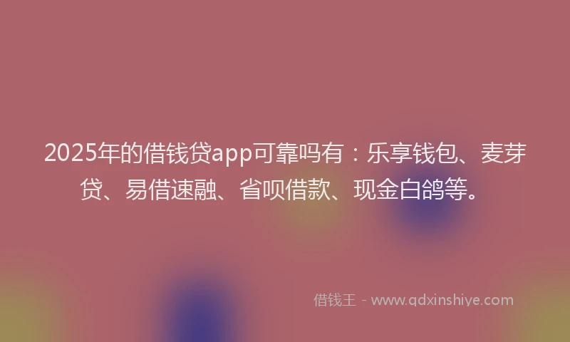 2025年的借钱贷app可靠吗有：乐享钱包、麦芽贷、易借速融、省呗借款、现金白鸽等。