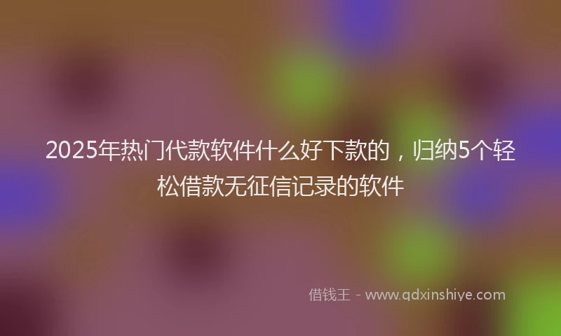 2025年热门代款软件什么好下款的，归纳5个轻松借款无征信记录的软件