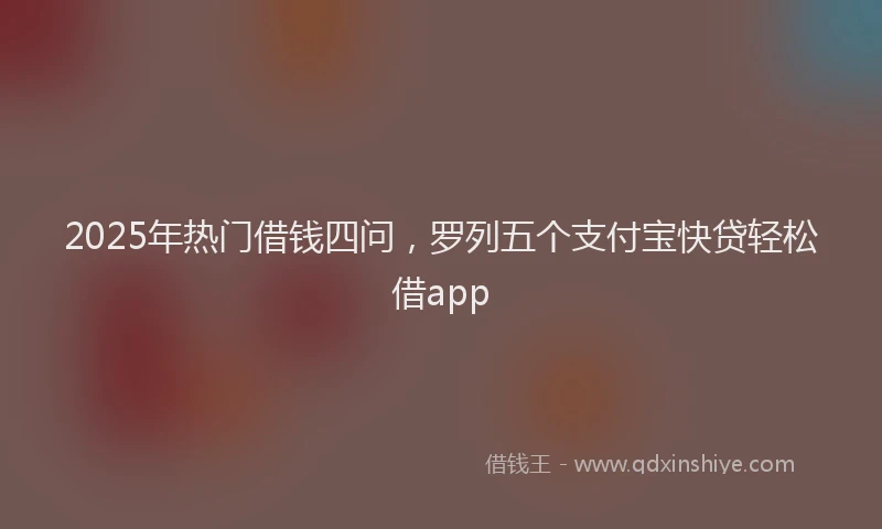 2025年热门借钱四问，罗列五个支付宝快贷轻松借app