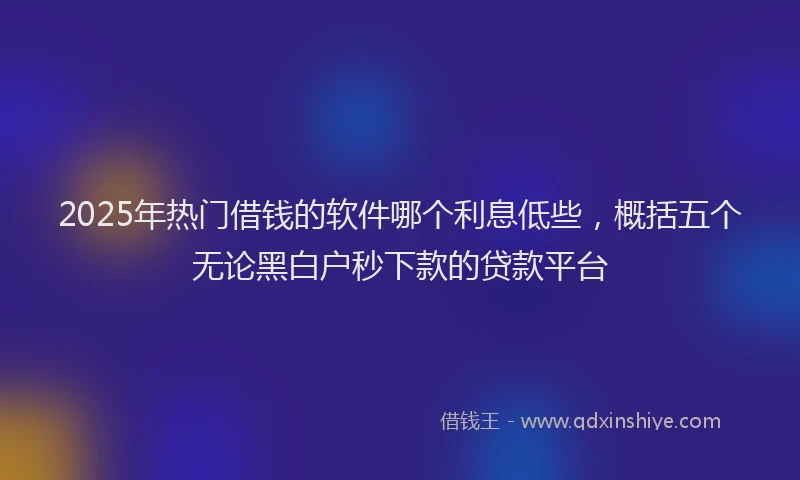 2025年热门借钱的软件哪个利息低些，概括五个无论黑白户秒下款的贷款平台