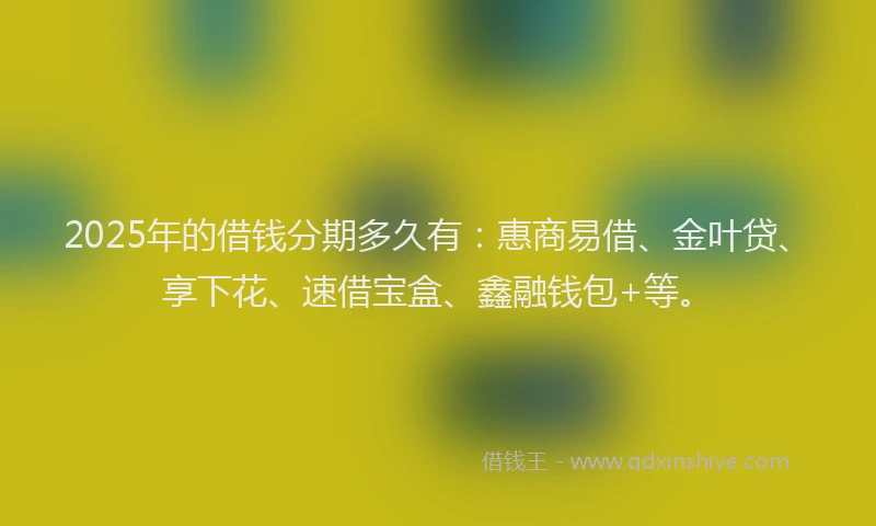 2025年的借钱分期多久有：惠商易借、金叶贷、享下花、速借宝盒、鑫融钱包+等。