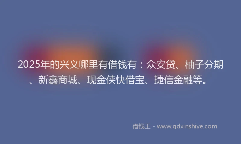 2025年的兴义哪里有借钱有：众安贷、柚子分期、新鑫商城、现金侠快借宝、捷信金融等。