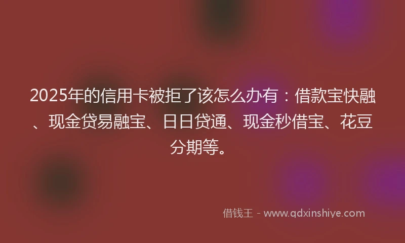 2025年的信用卡被拒了该怎么办有：借款宝快融、现金贷易融宝、日日贷通、现金秒借宝、花豆分期等。