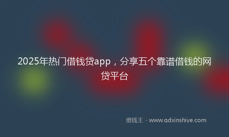 2025年热门借钱贷app，分享五个靠谱借钱的网贷平台