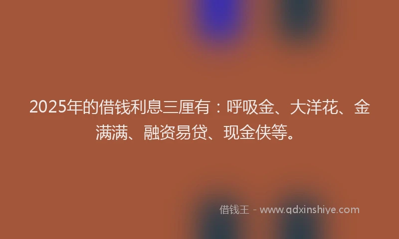 2025年的借钱利息三厘有：呼吸金、大洋花、金满满、融资易贷、现金侠等。