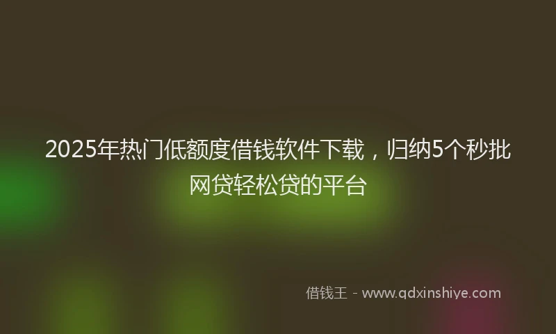 2025年热门低额度借钱软件下载，归纳5个秒批网贷轻松贷的平台