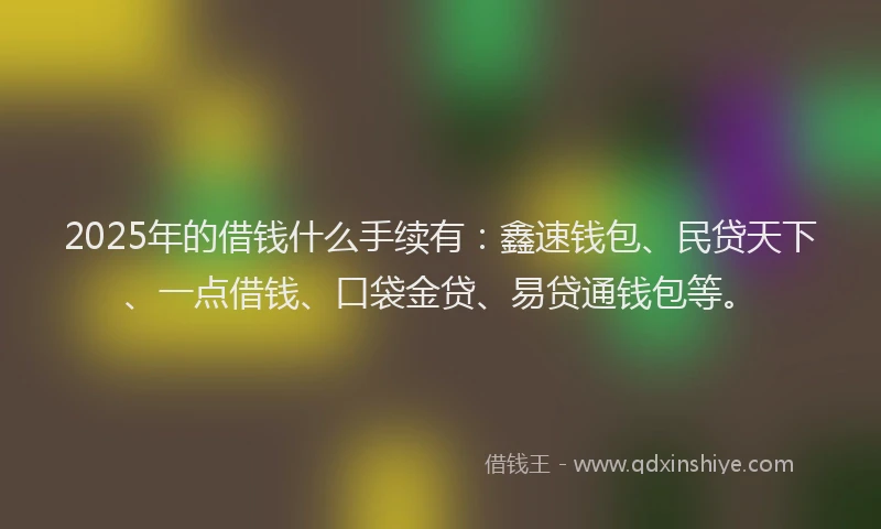 2025年的借钱什么手续有：鑫速钱包、民贷天下、一点借钱、口袋金贷、易贷通钱包等。