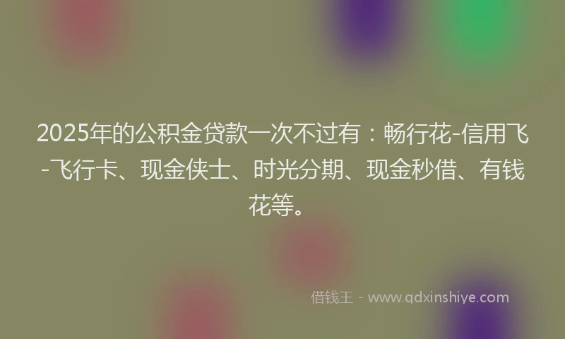 2025年的公积金贷款一次不过有：畅行花-信用飞-飞行卡、现金侠士、时光分期、现金秒借、有钱花等。