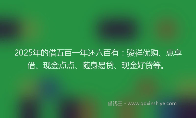 2025年的借五百一年还六百有：骏祥优购、惠享借、现金点点、随身易贷、现金好贷等。