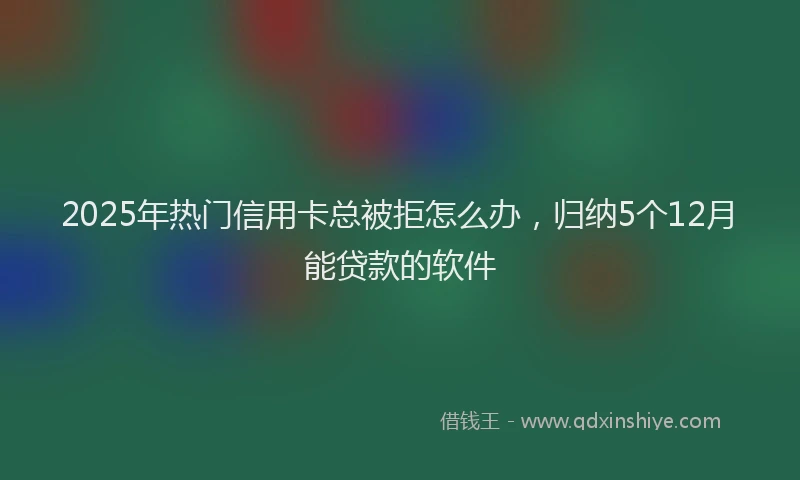 2025年热门信用卡总被拒怎么办，归纳5个12月能贷款的软件