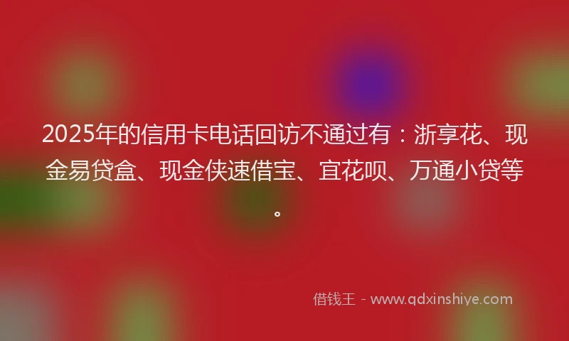 2025年的信用卡电话回访不通过有：浙享花、现金易贷盒、现金侠速借宝、宜花呗、万通小贷等。