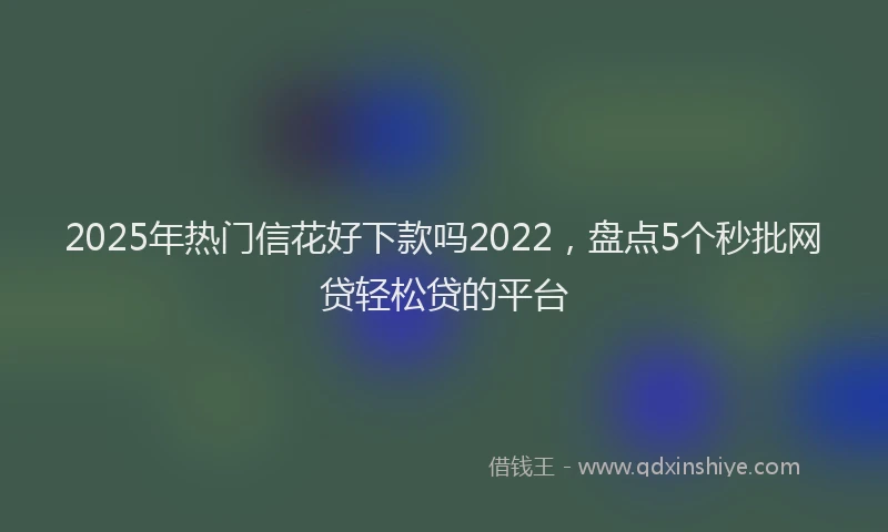 2025年热门信花好下款吗2022，盘点5个秒批网贷轻松贷的平台