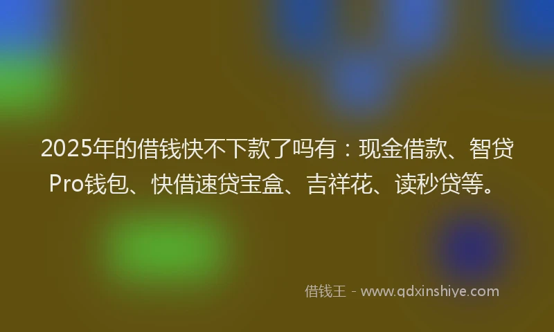 2025年的借钱快不下款了吗有：现金借款、智贷Pro钱包、快借速贷宝盒、吉祥花、读秒贷等。