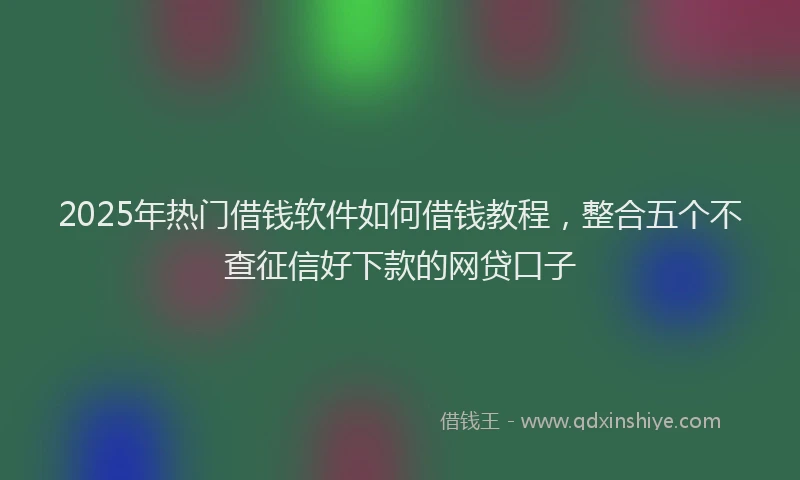 2025年热门借钱软件如何借钱教程，整合五个不查征信好下款的网贷口子