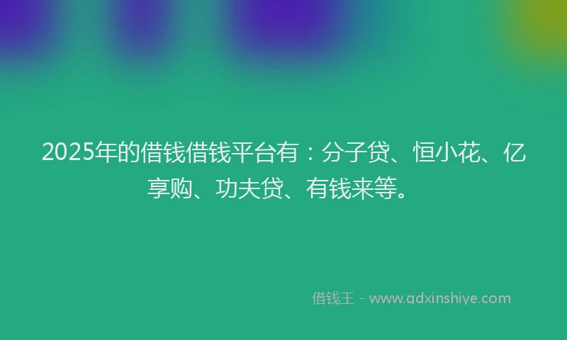 2025年的借钱借钱平台有：分子贷、恒小花、亿享购、功夫贷、有钱来等。