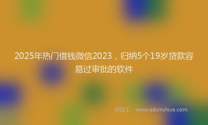 2025年热门借钱微信2023，归纳5个19岁贷款容易过审批的软件