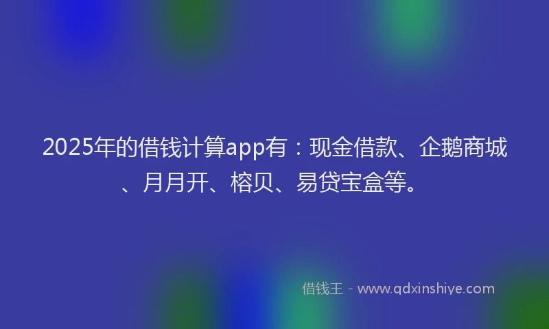 2025年的借钱计算app有：现金借款、企鹅商城、月月开、榕贝、易贷宝盒等。