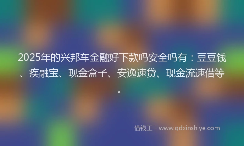 2025年的兴邦车金融好下款吗安全吗有：豆豆钱、疾融宝、现金盒子、安逸速贷、现金流速借等。