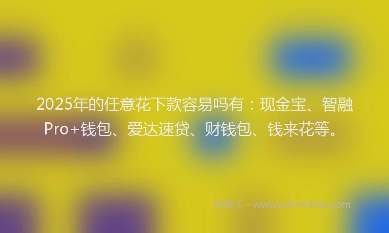 2025年的任意花下款容易吗有：现金宝、智融Pro+钱包、爱达速贷、财钱包、钱来花等。