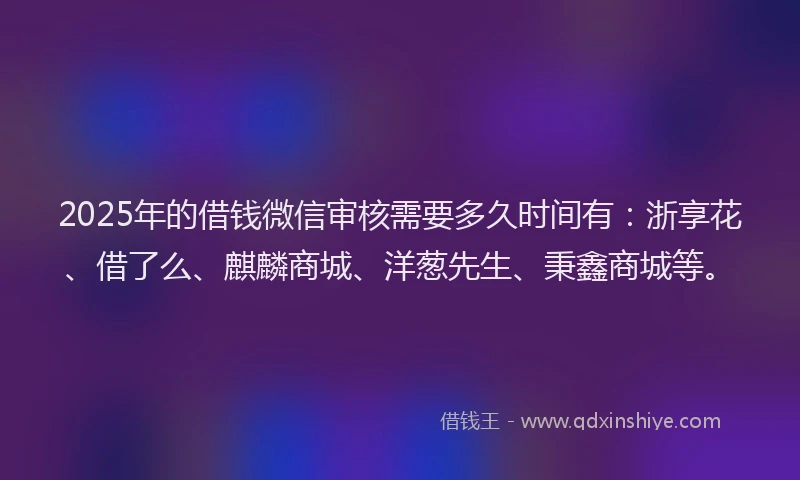 2025年的借钱微信审核需要多久时间有：浙享花、借了么、麒麟商城、洋葱先生、秉鑫商城等。