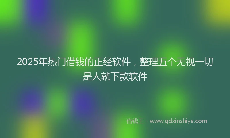 2025年热门借钱的正经软件，整理五个无视一切是人就下款软件