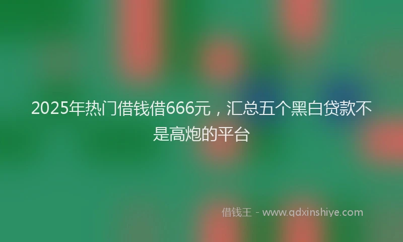 2025年热门借钱借666元，汇总五个黑白贷款不是高炮的平台