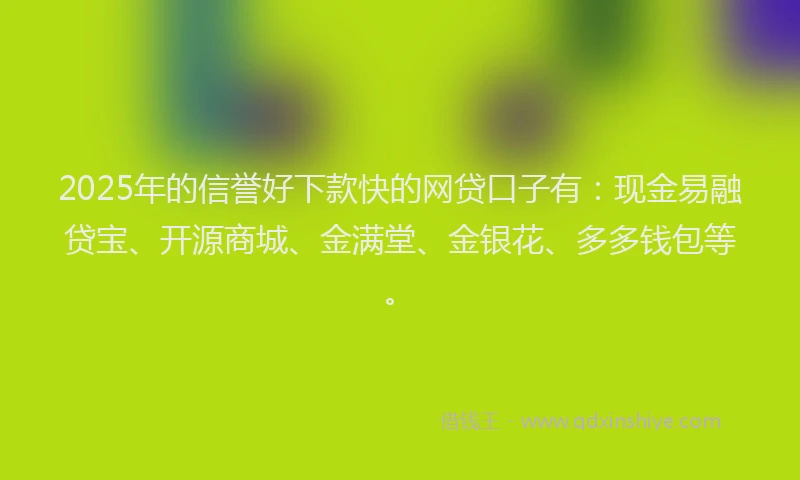 2025年的信誉好下款快的网贷口子有：现金易融贷宝、开源商城、金满堂、金银花、多多钱包等。