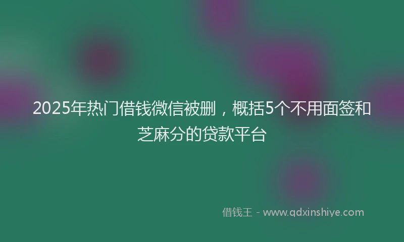 2025年热门借钱微信被删，概括5个不用面签和芝麻分的贷款平台