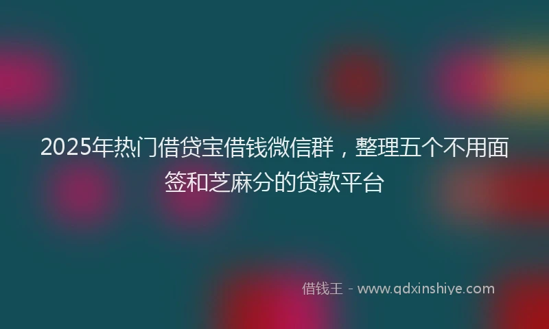 2025年热门借贷宝借钱微信群，整理五个不用面签和芝麻分的贷款平台