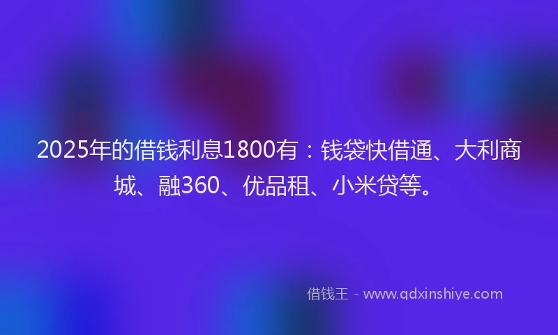 2025年的借钱利息1800有：钱袋快借通、大利商城、融360、优品租、小米贷等。