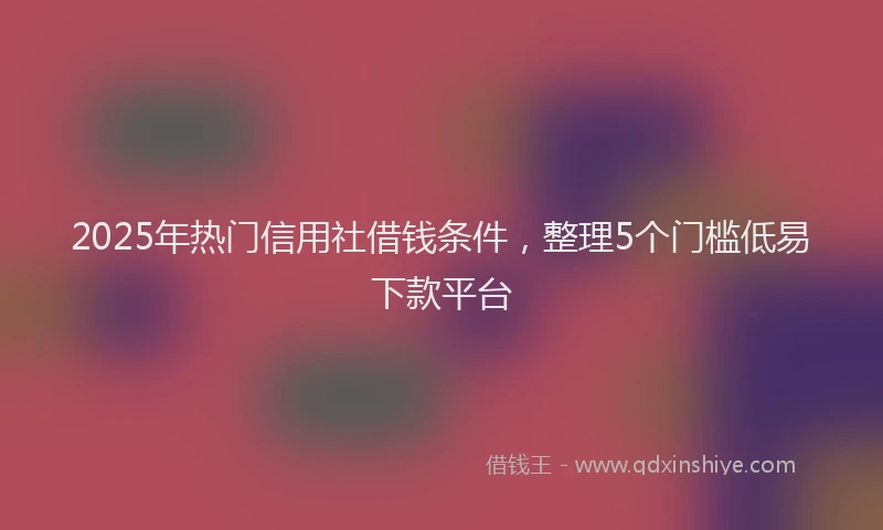 2025年热门信用社借钱条件，整理5个门槛低易下款平台