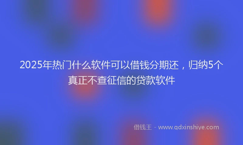 2025年热门什么软件可以借钱分期还，归纳5个真正不查征信的贷款软件