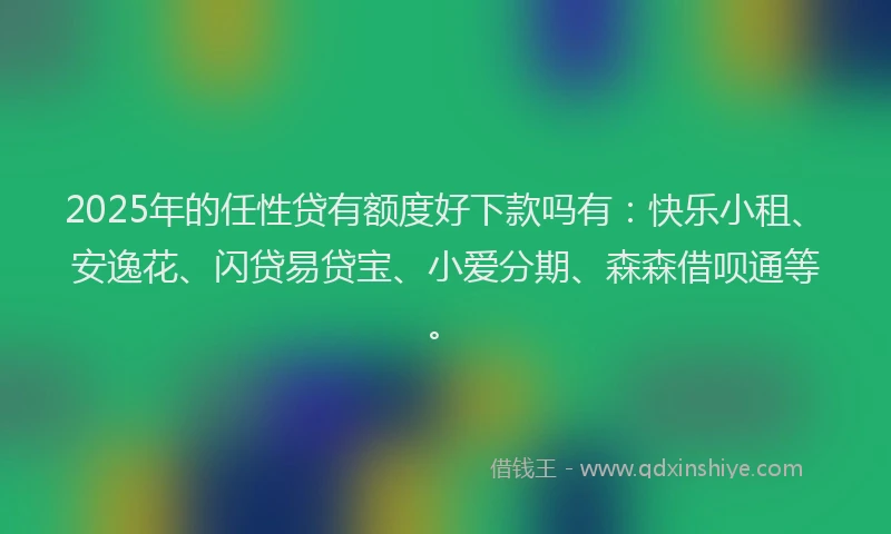2025年的任性贷有额度好下款吗有：快乐小租、安逸花、闪贷易贷宝、小爱分期、森森借呗通等。