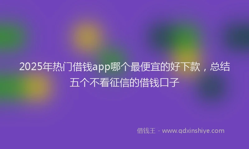 2025年热门借钱app哪个最便宜的好下款，总结五个不看征信的借钱口子
