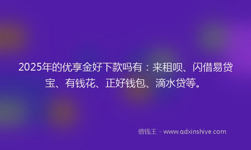 2025年的优享金好下款吗有：来租呗、闪借易贷宝、有钱花、正好钱包、滴水贷等。