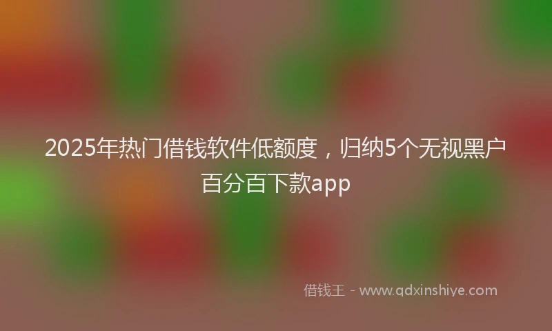 2025年热门借钱软件低额度，归纳5个无视黑户百分百下款app