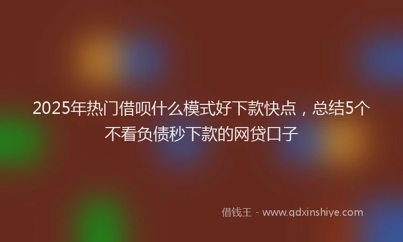 2025年热门借呗什么模式好下款快点，总结5个不看负债秒下款的网贷口子