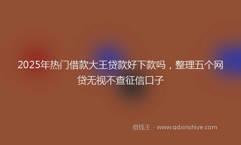 2025年热门借款大王贷款好下款吗，整理五个网贷无视不查征信口子