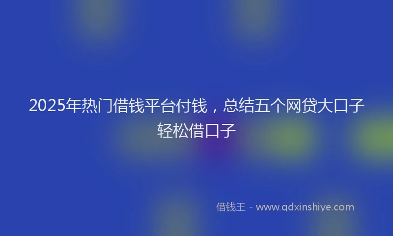 2025年热门借钱平台付钱，总结五个网贷大口子轻松借口子