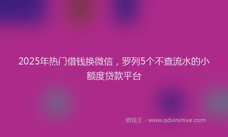 2025年热门借钱换微信，罗列5个不查流水的小额度贷款平台