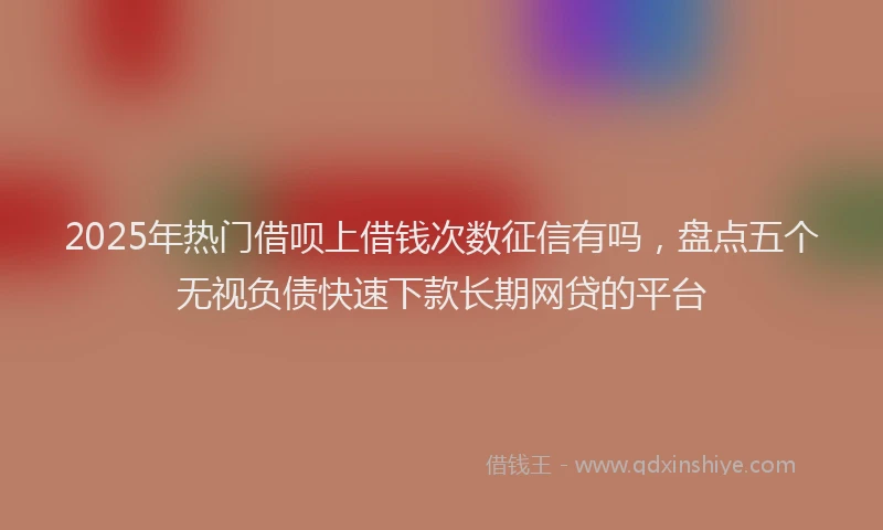 2025年热门借呗上借钱次数征信有吗，盘点五个无视负债快速下款长期网贷的平台