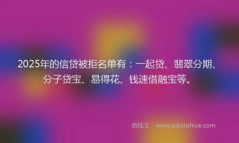 2025年的信贷被拒名单有：一起贷、翡翠分期、分子贷宝、易得花、钱速借融宝等。